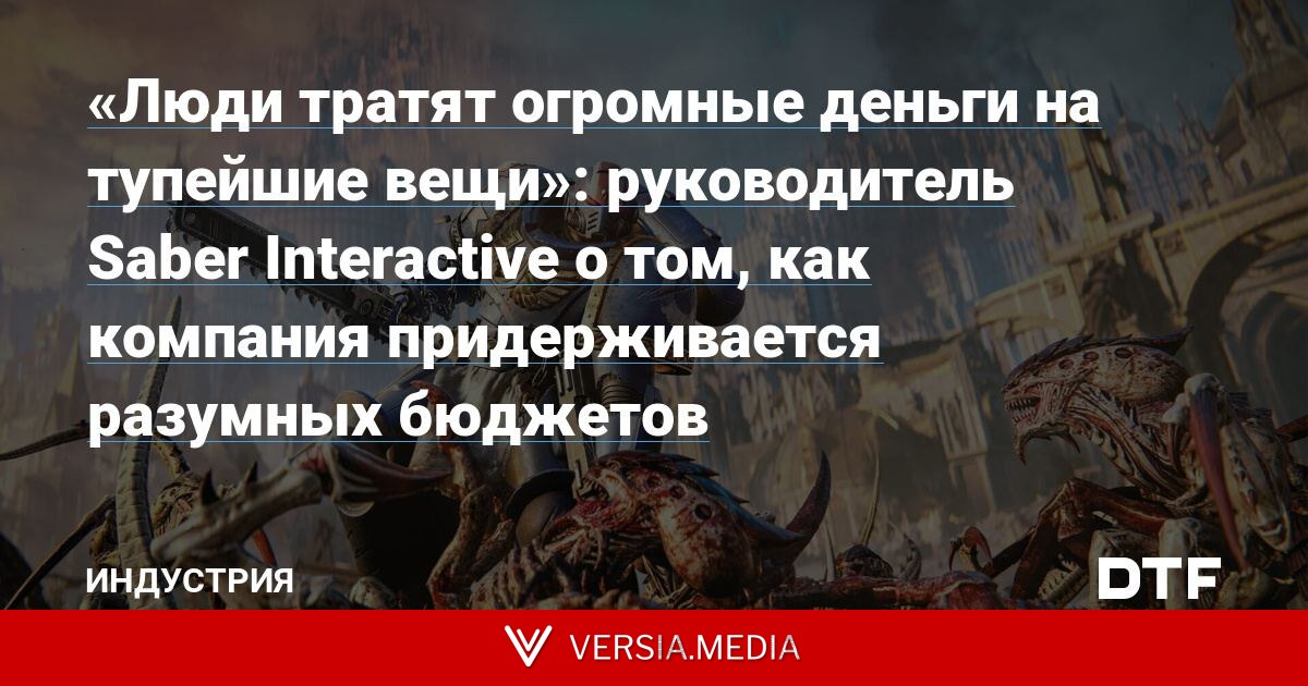 «Люди тратят огромные деньги на тупейшие вещи»: руководитель Saber Interactive о том, как компания придерживается разумных бюджетов